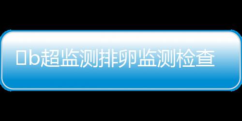 ​b超监测排卵监测检查方法