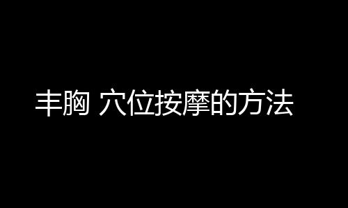 丰胸 穴位按摩的方法