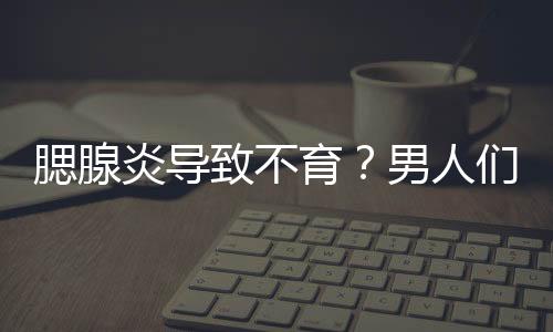 腮腺炎导致不育？男人们可得注意了！