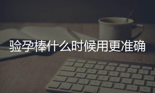 验孕棒什么时候用更准确及注意事项