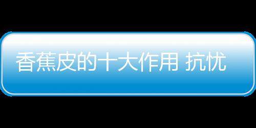 香蕉皮的十大作用 抗忧郁防中风