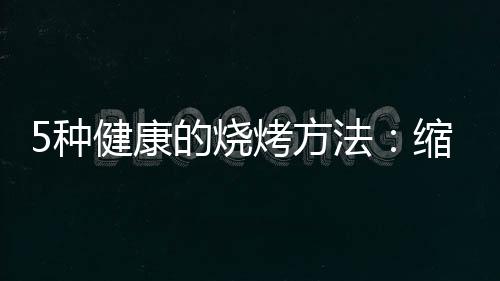 5种健康的烧烤方法：缩短烧烤时间